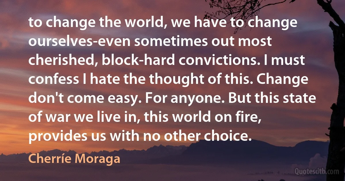 to change the world, we have to change ourselves-even sometimes out most cherished, block-hard convictions. I must confess I hate the thought of this. Change don't come easy. For anyone. But this state of war we live in, this world on fire, provides us with no other choice. (Cherríe Moraga)