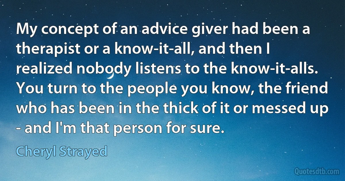 My concept of an advice giver had been a therapist or a know-it-all, and then I realized nobody listens to the know-it-alls. You turn to the people you know, the friend who has been in the thick of it or messed up - and I'm that person for sure. (Cheryl Strayed)