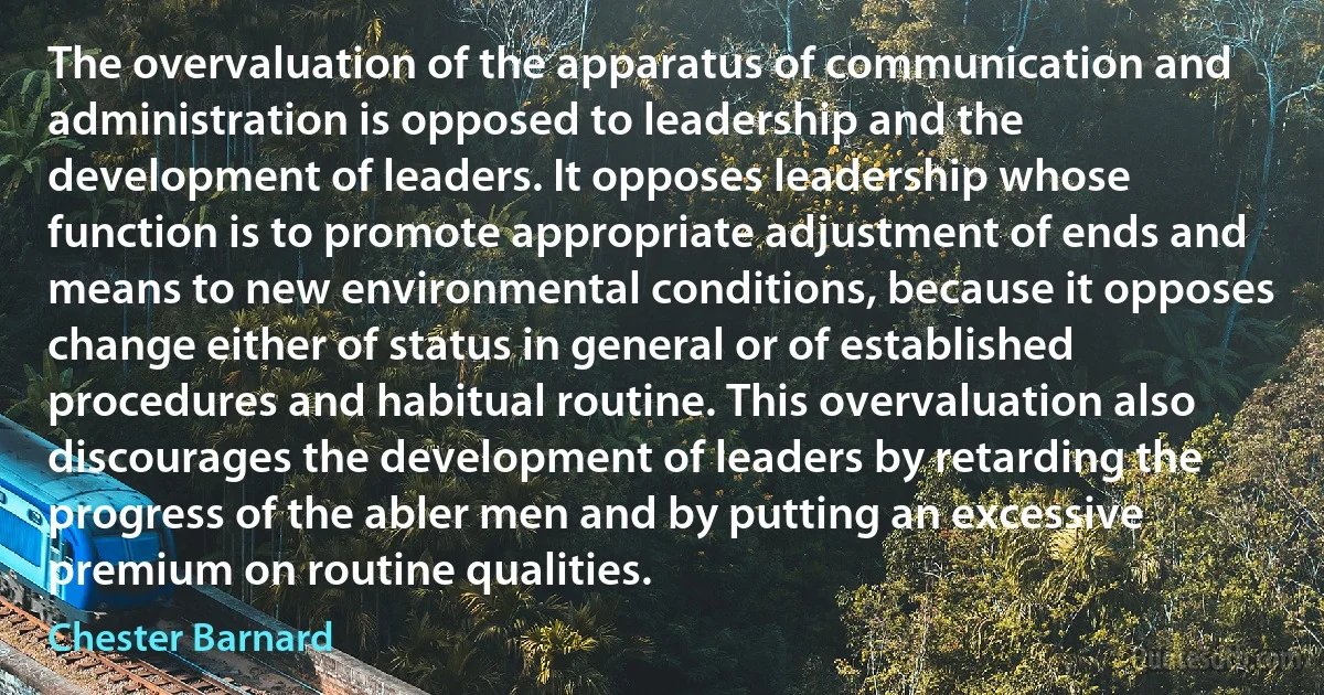 The overvaluation of the apparatus of communication and administration is opposed to leadership and the development of leaders. It opposes leadership whose function is to promote appropriate adjustment of ends and means to new environmental conditions, because it opposes change either of status in general or of established procedures and habitual routine. This overvaluation also discourages the development of leaders by retarding the progress of the abler men and by putting an excessive premium on routine qualities. (Chester Barnard)