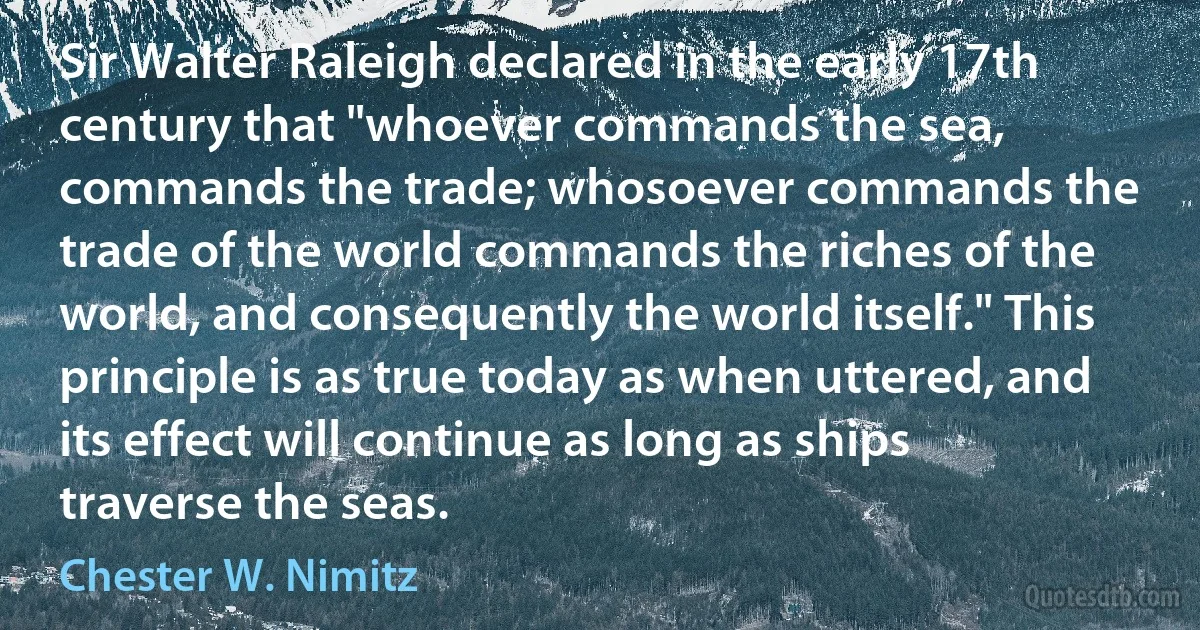 Sir Walter Raleigh declared in the early 17th century that "whoever commands the sea, commands the trade; whosoever commands the trade of the world commands the riches of the world, and consequently the world itself." This principle is as true today as when uttered, and its effect will continue as long as ships traverse the seas. (Chester W. Nimitz)