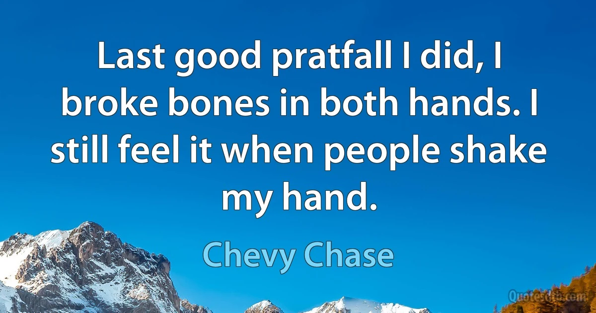 Last good pratfall I did, I broke bones in both hands. I still feel it when people shake my hand. (Chevy Chase)