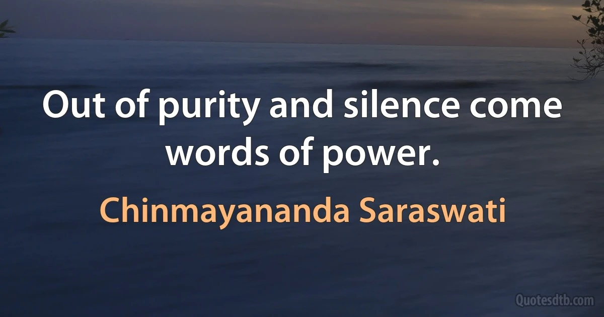 Out of purity and silence come words of power. (Chinmayananda Saraswati)