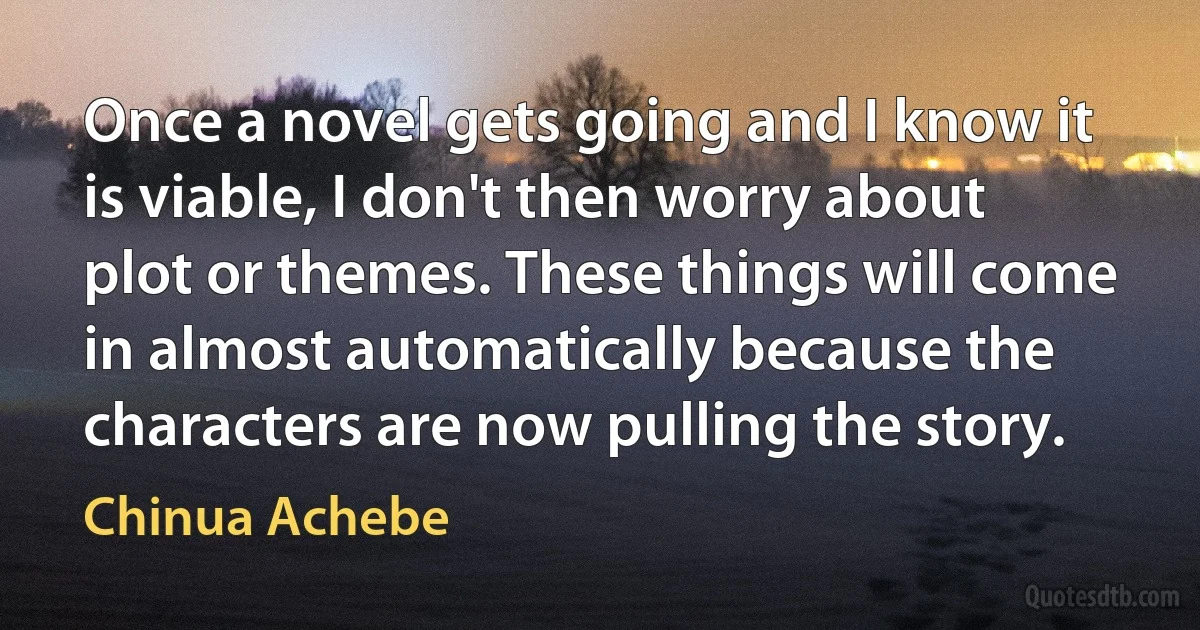 Once a novel gets going and I know it is viable, I don't then worry about plot or themes. These things will come in almost automatically because the characters are now pulling the story. (Chinua Achebe)