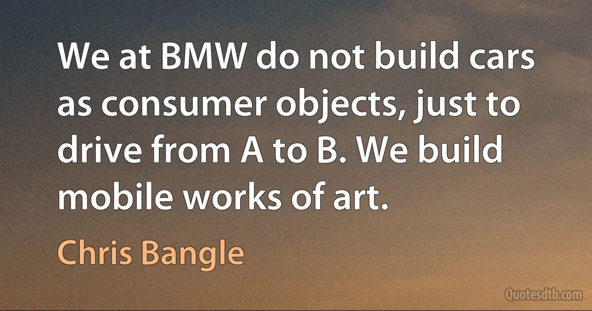 We at BMW do not build cars as consumer objects, just to drive from A to B. We build mobile works of art. (Chris Bangle)