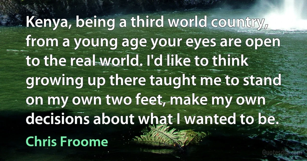 Kenya, being a third world country, from a young age your eyes are open to the real world. I'd like to think growing up there taught me to stand on my own two feet, make my own decisions about what I wanted to be. (Chris Froome)