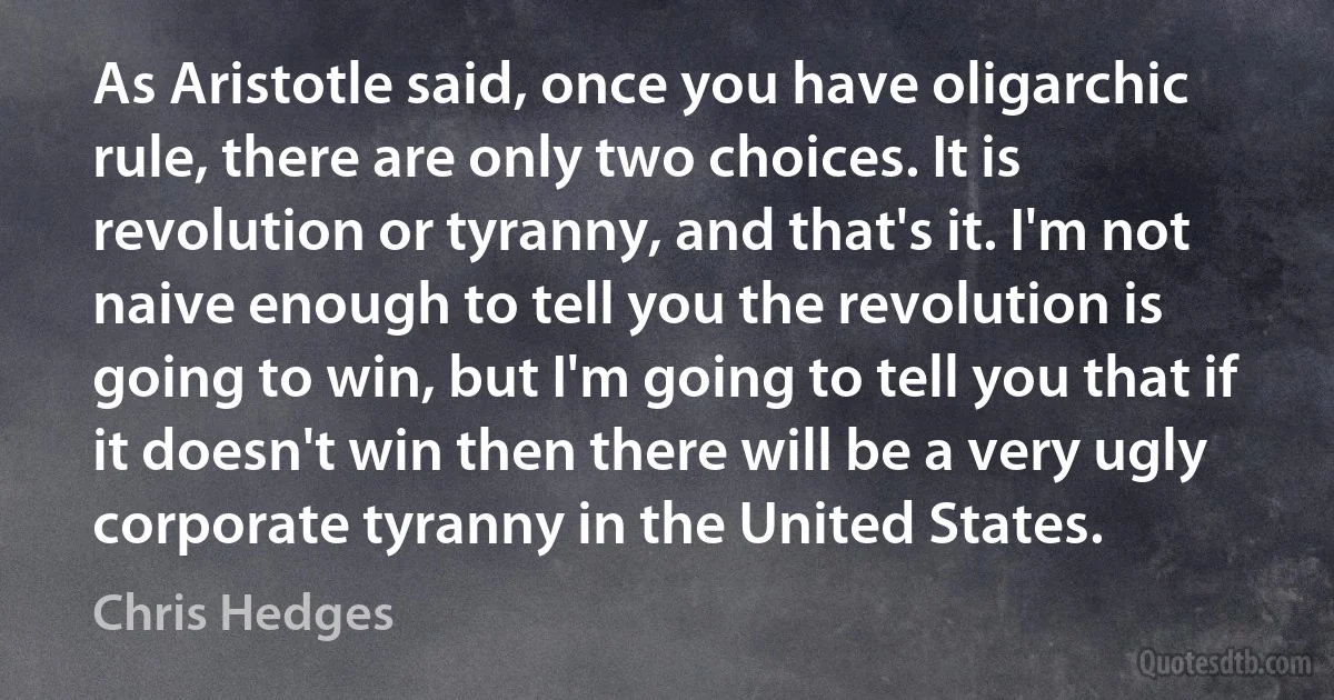 As Aristotle said, once you have oligarchic rule, there are only two choices. It is revolution or tyranny, and that's it. I'm not naive enough to tell you the revolution is going to win, but I'm going to tell you that if it doesn't win then there will be a very ugly corporate tyranny in the United States. (Chris Hedges)