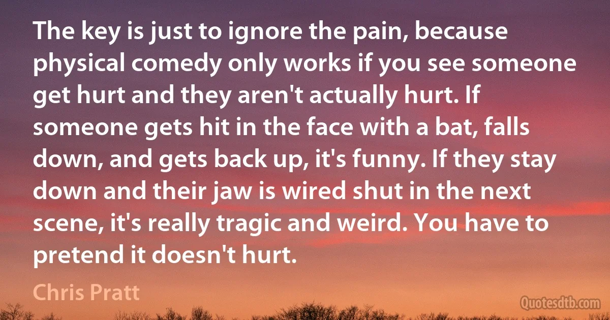 The key is just to ignore the pain, because physical comedy only works if you see someone get hurt and they aren't actually hurt. If someone gets hit in the face with a bat, falls down, and gets back up, it's funny. If they stay down and their jaw is wired shut in the next scene, it's really tragic and weird. You have to pretend it doesn't hurt. (Chris Pratt)