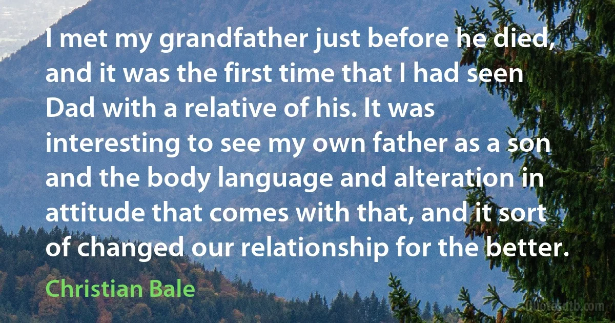 I met my grandfather just before he died, and it was the first time that I had seen Dad with a relative of his. It was interesting to see my own father as a son and the body language and alteration in attitude that comes with that, and it sort of changed our relationship for the better. (Christian Bale)