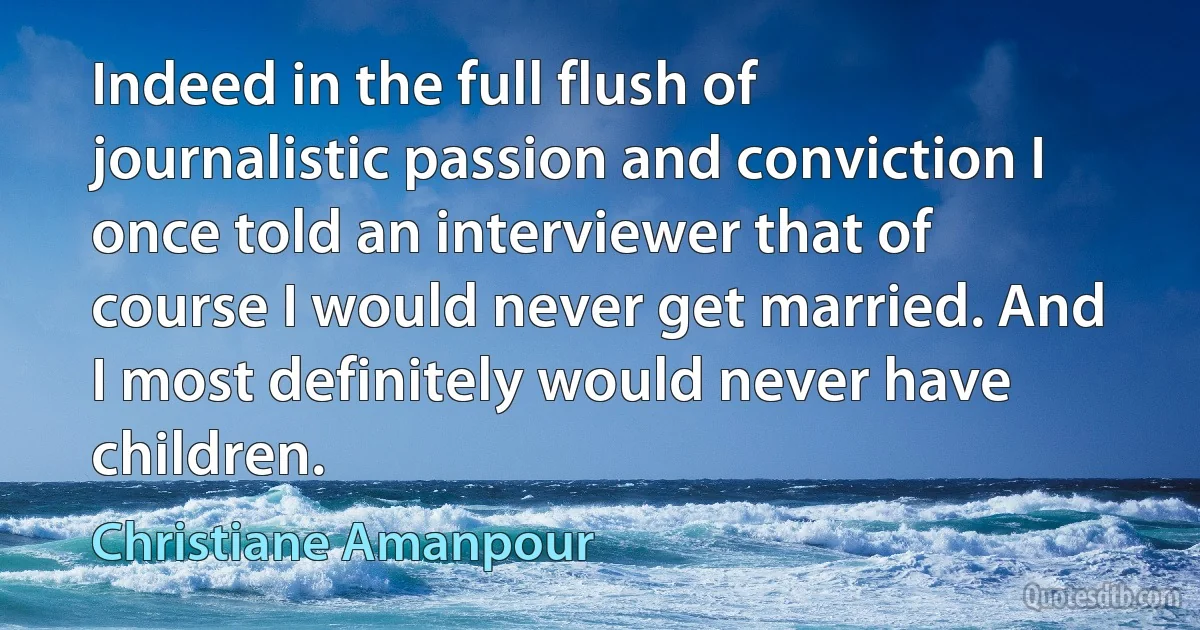 Indeed in the full flush of journalistic passion and conviction I once told an interviewer that of course I would never get married. And I most definitely would never have children. (Christiane Amanpour)