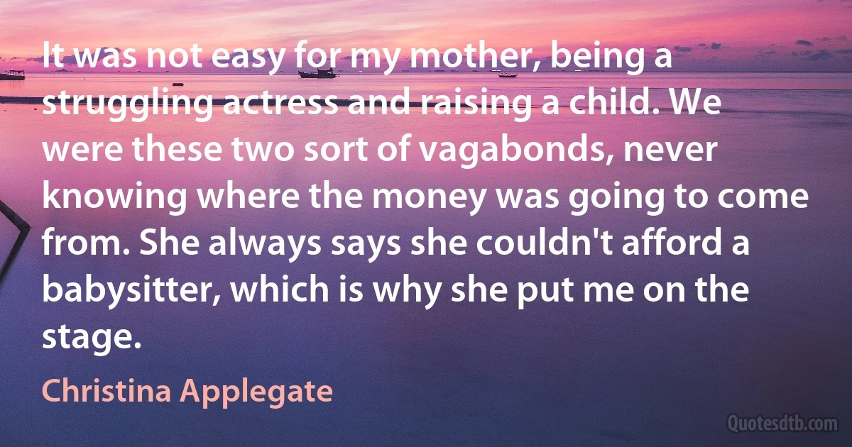 It was not easy for my mother, being a struggling actress and raising a child. We were these two sort of vagabonds, never knowing where the money was going to come from. She always says she couldn't afford a babysitter, which is why she put me on the stage. (Christina Applegate)