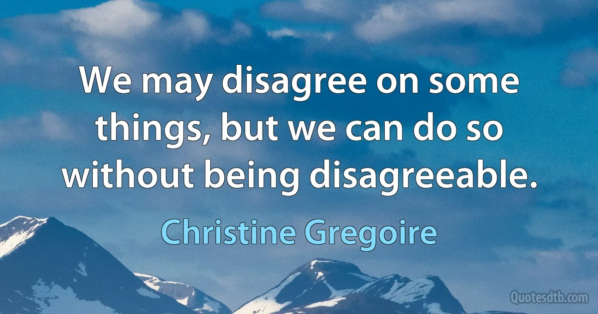 We may disagree on some things, but we can do so without being disagreeable. (Christine Gregoire)