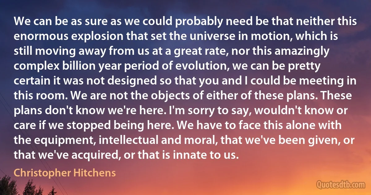 We can be as sure as we could probably need be that neither this enormous explosion that set the universe in motion, which is still moving away from us at a great rate, nor this amazingly complex billion year period of evolution, we can be pretty certain it was not designed so that you and I could be meeting in this room. We are not the objects of either of these plans. These plans don't know we're here. I'm sorry to say, wouldn't know or care if we stopped being here. We have to face this alone with the equipment, intellectual and moral, that we've been given, or that we've acquired, or that is innate to us. (Christopher Hitchens)