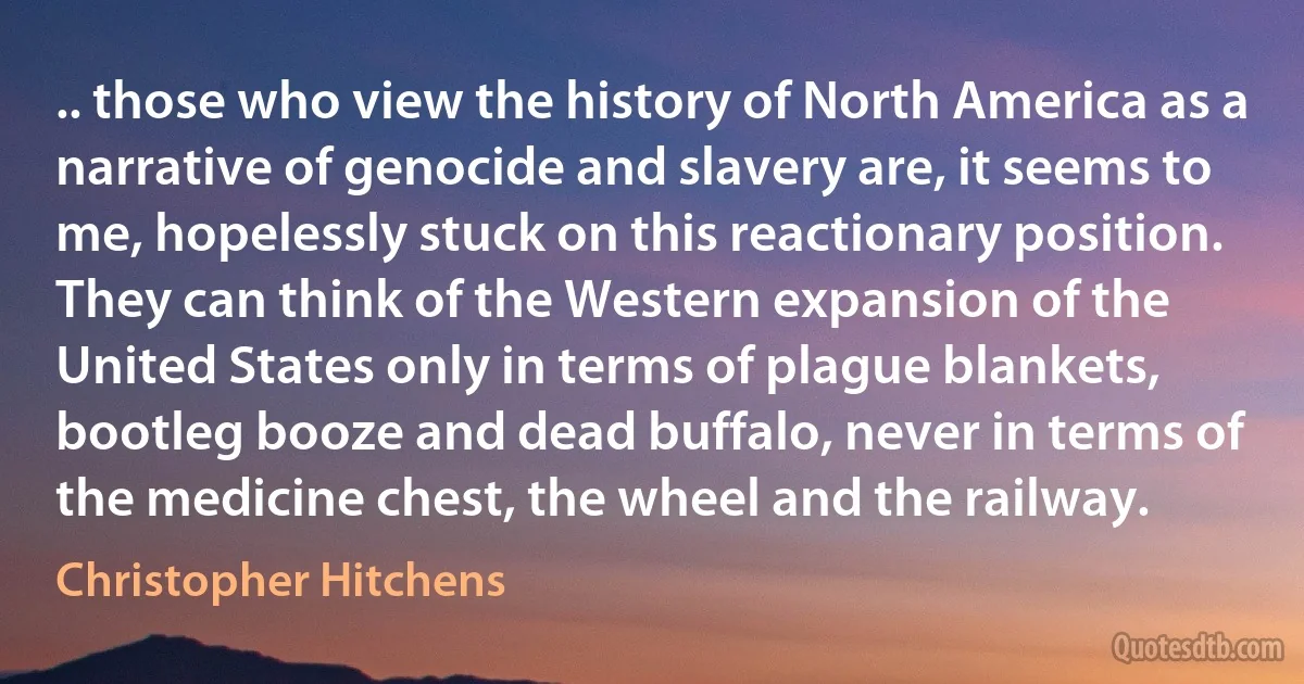 .. those who view the history of North America as a narrative of genocide and slavery are, it seems to me, hopelessly stuck on this reactionary position. They can think of the Western expansion of the United States only in terms of plague blankets, bootleg booze and dead buffalo, never in terms of the medicine chest, the wheel and the railway. (Christopher Hitchens)