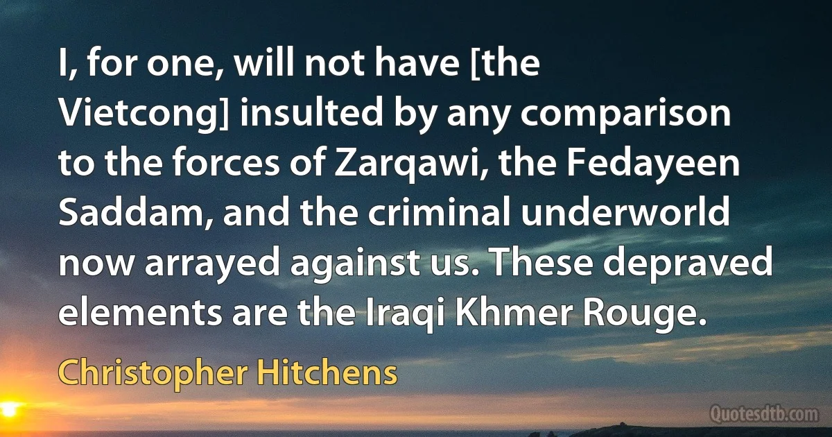 I, for one, will not have [the Vietcong] insulted by any comparison to the forces of Zarqawi, the Fedayeen Saddam, and the criminal underworld now arrayed against us. These depraved elements are the Iraqi Khmer Rouge. (Christopher Hitchens)