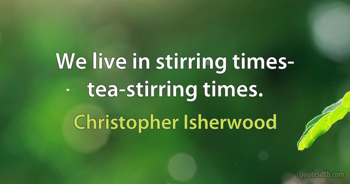 We live in stirring times- tea-stirring times. (Christopher Isherwood)