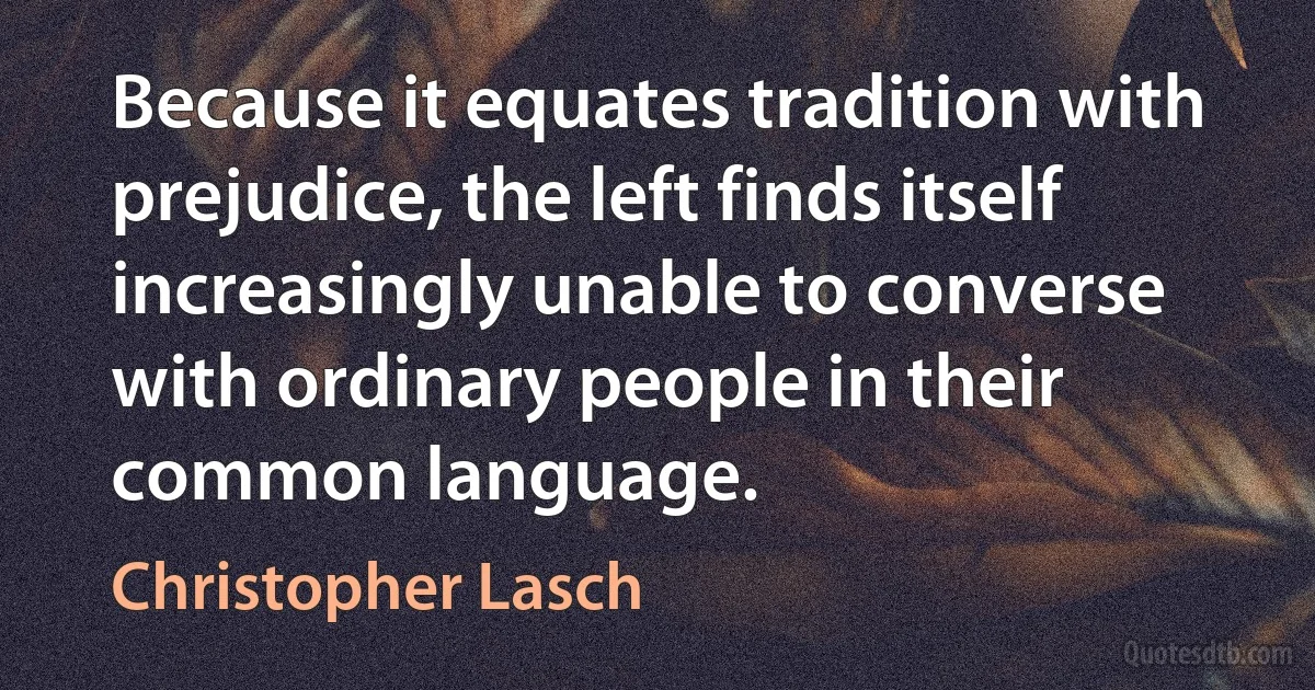 Because it equates tradition with prejudice, the left finds itself increasingly unable to converse with ordinary people in their common language. (Christopher Lasch)