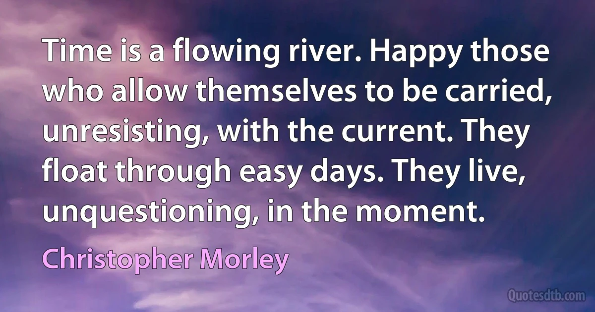 Time is a flowing river. Happy those who allow themselves to be carried, unresisting, with the current. They float through easy days. They live, unquestioning, in the moment. (Christopher Morley)