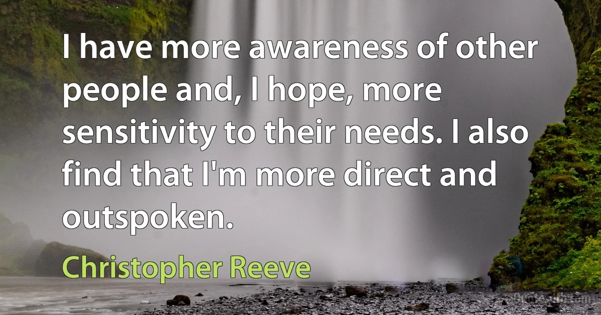 I have more awareness of other people and, I hope, more sensitivity to their needs. I also find that I'm more direct and outspoken. (Christopher Reeve)