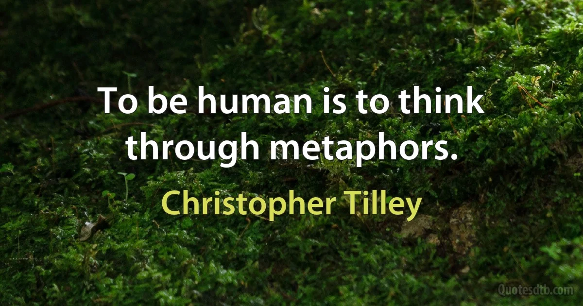 To be human is to think through metaphors. (Christopher Tilley)