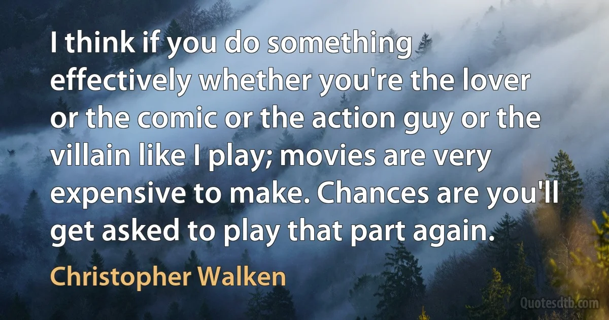 I think if you do something effectively whether you're the lover or the comic or the action guy or the villain like I play; movies are very expensive to make. Chances are you'll get asked to play that part again. (Christopher Walken)