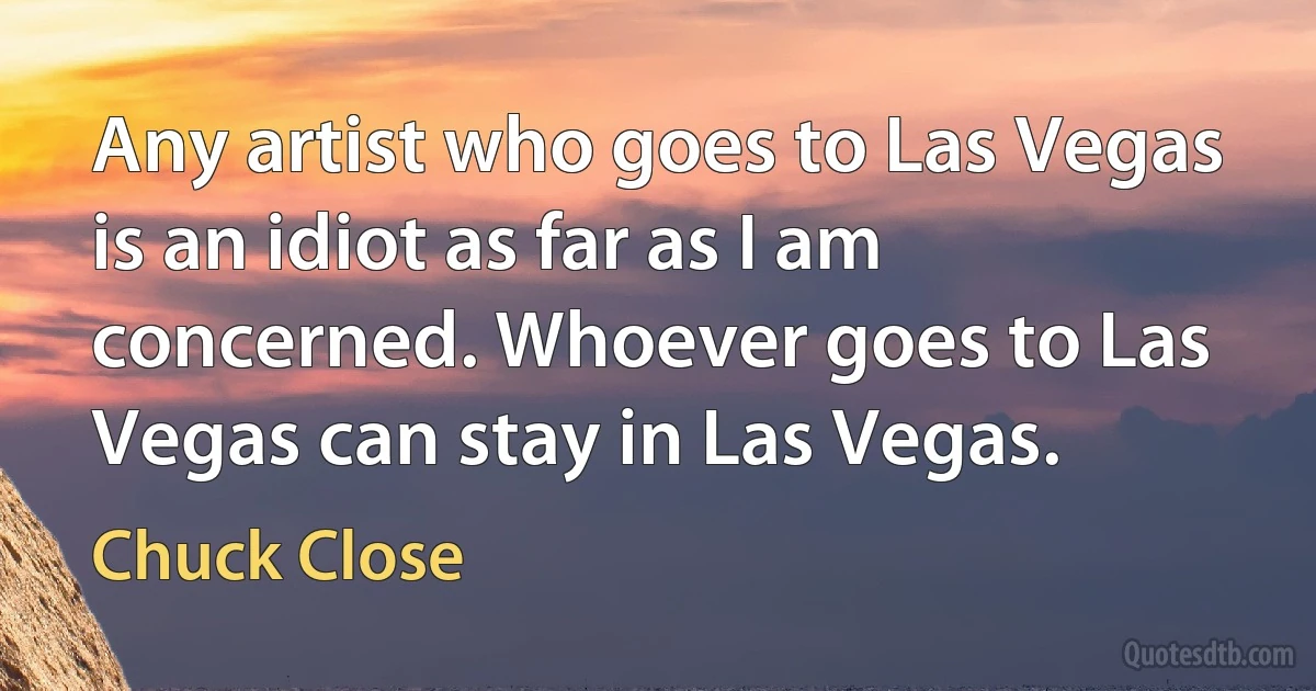 Any artist who goes to Las Vegas is an idiot as far as I am concerned. Whoever goes to Las Vegas can stay in Las Vegas. (Chuck Close)