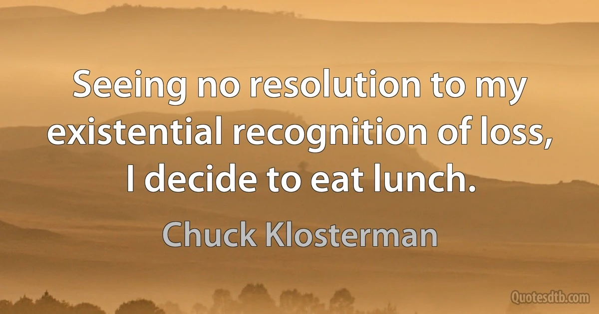 Seeing no resolution to my existential recognition of loss, I decide to eat lunch. (Chuck Klosterman)