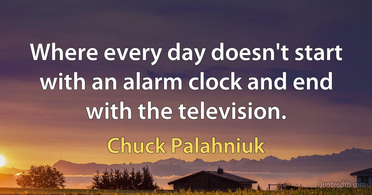 Where every day doesn't start with an alarm clock and end with the television. (Chuck Palahniuk)