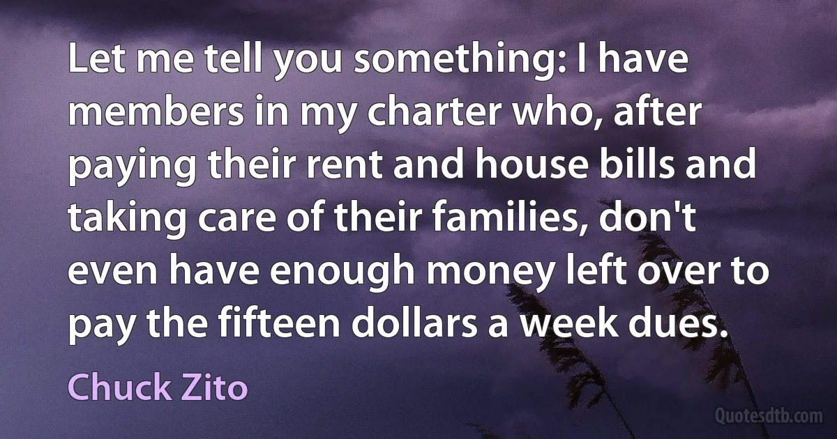 Let me tell you something: I have members in my charter who, after paying their rent and house bills and taking care of their families, don't even have enough money left over to pay the fifteen dollars a week dues. (Chuck Zito)