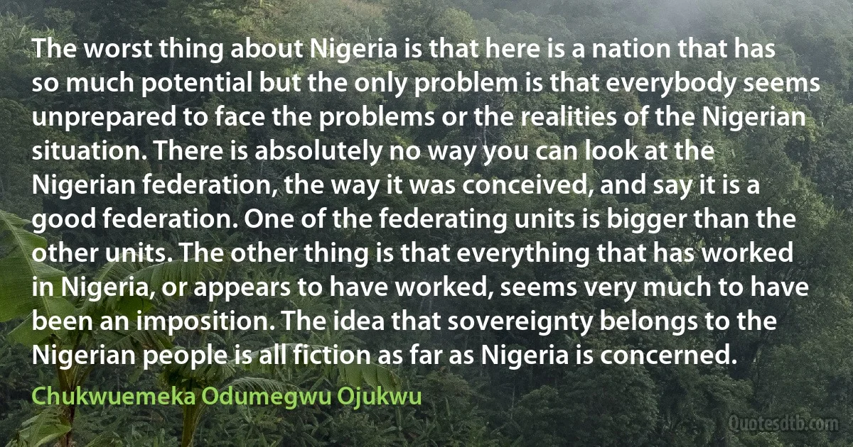 The worst thing about Nigeria is that here is a nation that has so much potential but the only problem is that everybody seems unprepared to face the problems or the realities of the Nigerian situation. There is absolutely no way you can look at the Nigerian federation, the way it was conceived, and say it is a good federation. One of the federating units is bigger than the other units. The other thing is that everything that has worked in Nigeria, or appears to have worked, seems very much to have been an imposition. The idea that sovereignty belongs to the Nigerian people is all fiction as far as Nigeria is concerned. (Chukwuemeka Odumegwu Ojukwu)