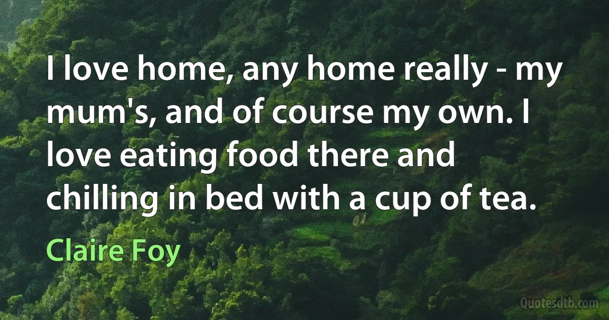 I love home, any home really - my mum's, and of course my own. I love eating food there and chilling in bed with a cup of tea. (Claire Foy)