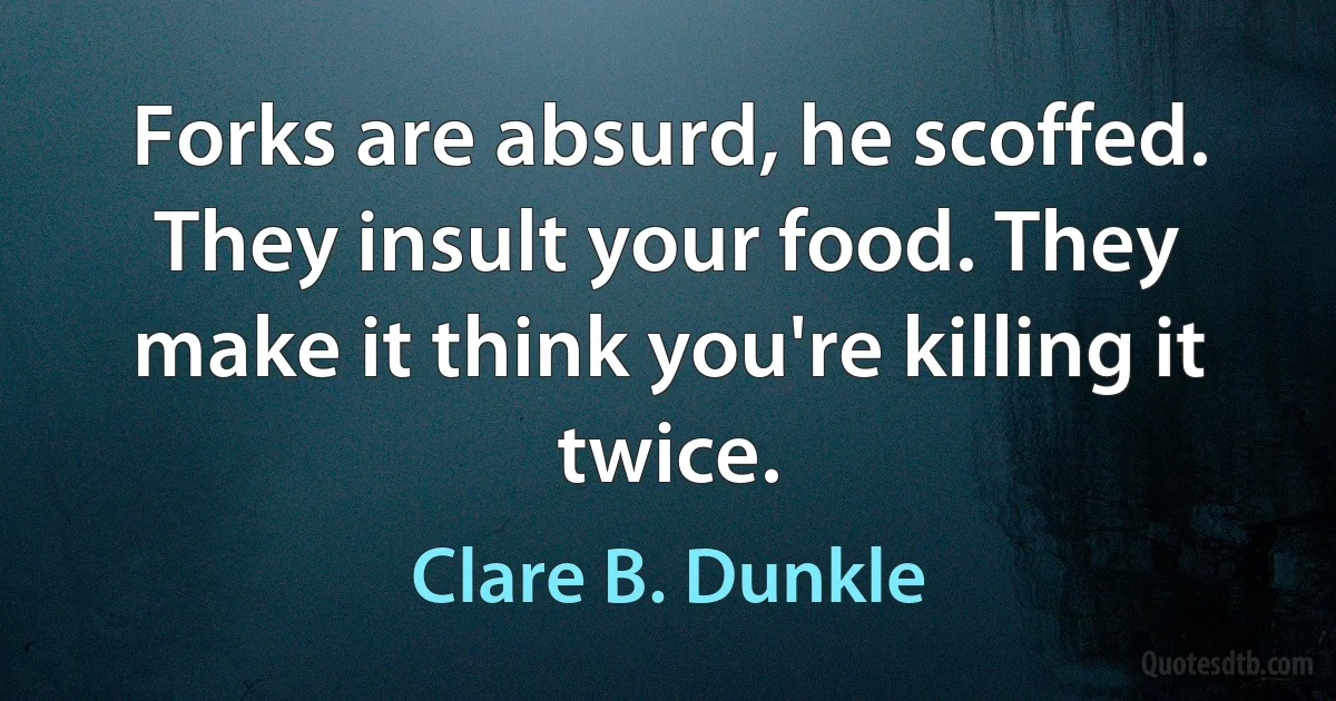 Forks are absurd, he scoffed. They insult your food. They make it think you're killing it twice. (Clare B. Dunkle)