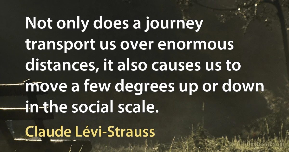 Not only does a journey transport us over enormous distances, it also causes us to move a few degrees up or down in the social scale. (Claude Lévi-Strauss)