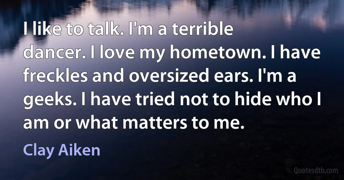 I like to talk. I'm a terrible dancer. I love my hometown. I have freckles and oversized ears. I'm a geeks. I have tried not to hide who I am or what matters to me. (Clay Aiken)