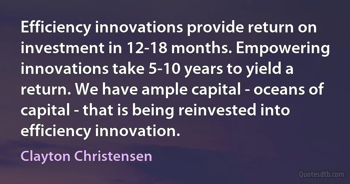 Efficiency innovations provide return on investment in 12-18 months. Empowering innovations take 5-10 years to yield a return. We have ample capital - oceans of capital - that is being reinvested into efficiency innovation. (Clayton Christensen)