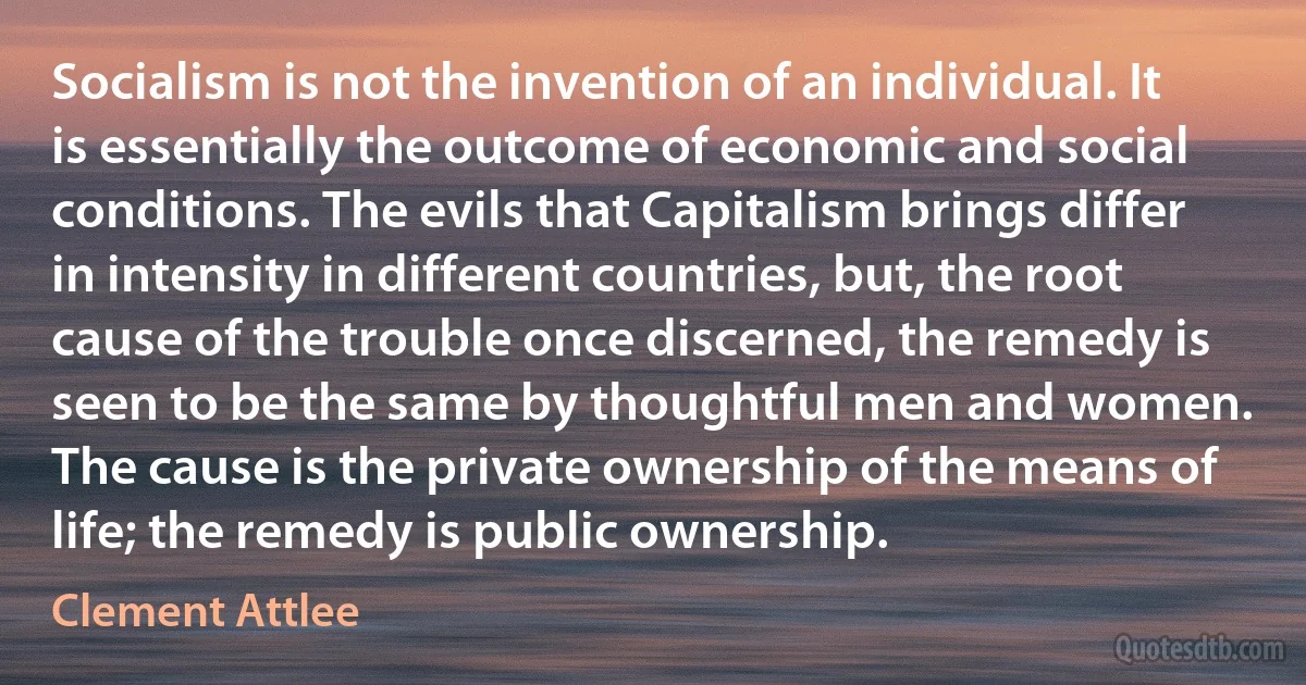 Socialism is not the invention of an individual. It is essentially the outcome of economic and social conditions. The evils that Capitalism brings differ in intensity in different countries, but, the root cause of the trouble once discerned, the remedy is seen to be the same by thoughtful men and women. The cause is the private ownership of the means of life; the remedy is public ownership. (Clement Attlee)