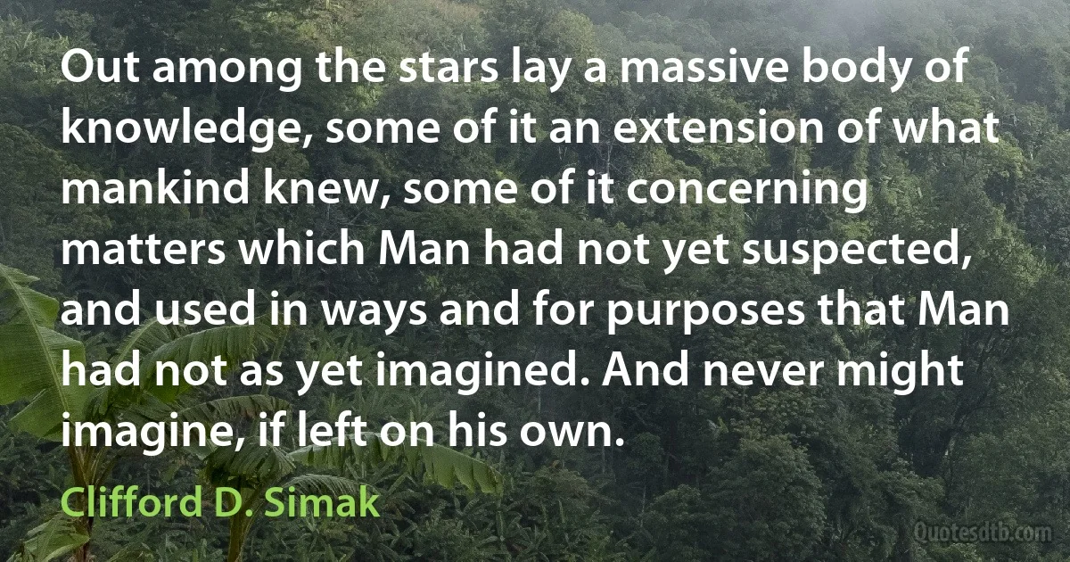 Out among the stars lay a massive body of knowledge, some of it an extension of what mankind knew, some of it concerning matters which Man had not yet suspected, and used in ways and for purposes that Man had not as yet imagined. And never might imagine, if left on his own. (Clifford D. Simak)