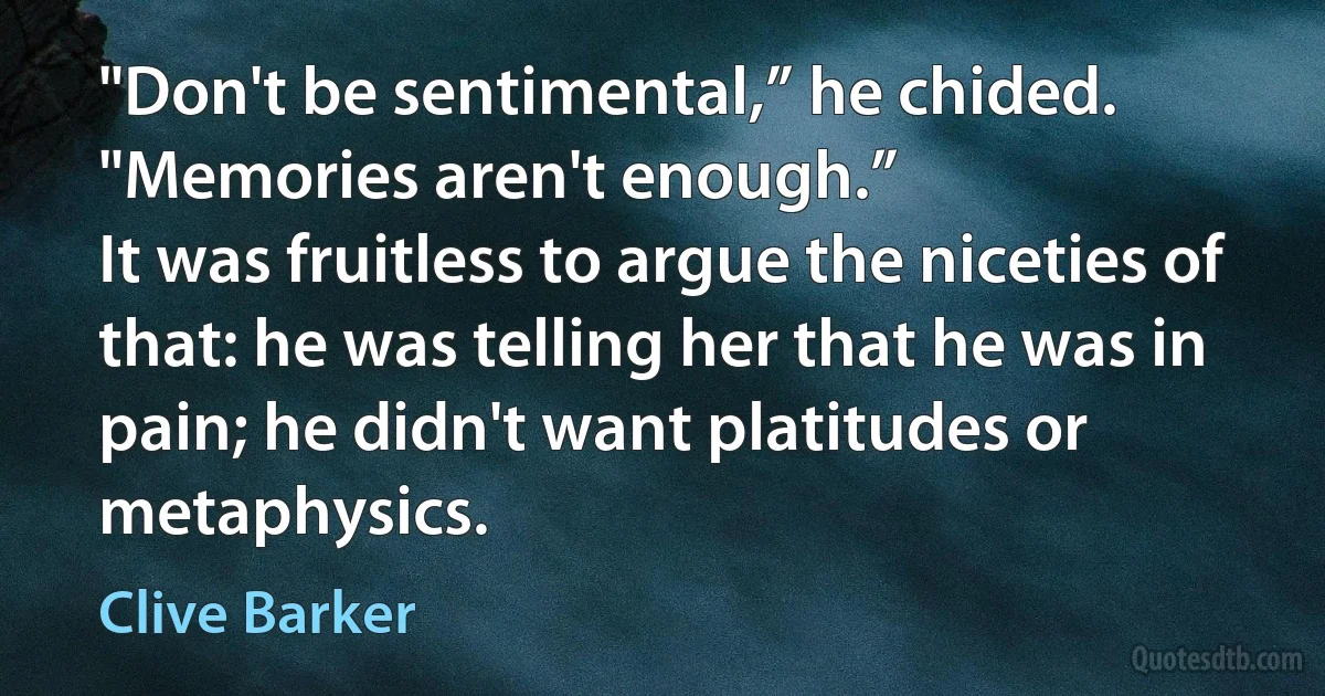 "Don't be sentimental,” he chided. "Memories aren't enough.”
It was fruitless to argue the niceties of that: he was telling her that he was in pain; he didn't want platitudes or metaphysics. (Clive Barker)