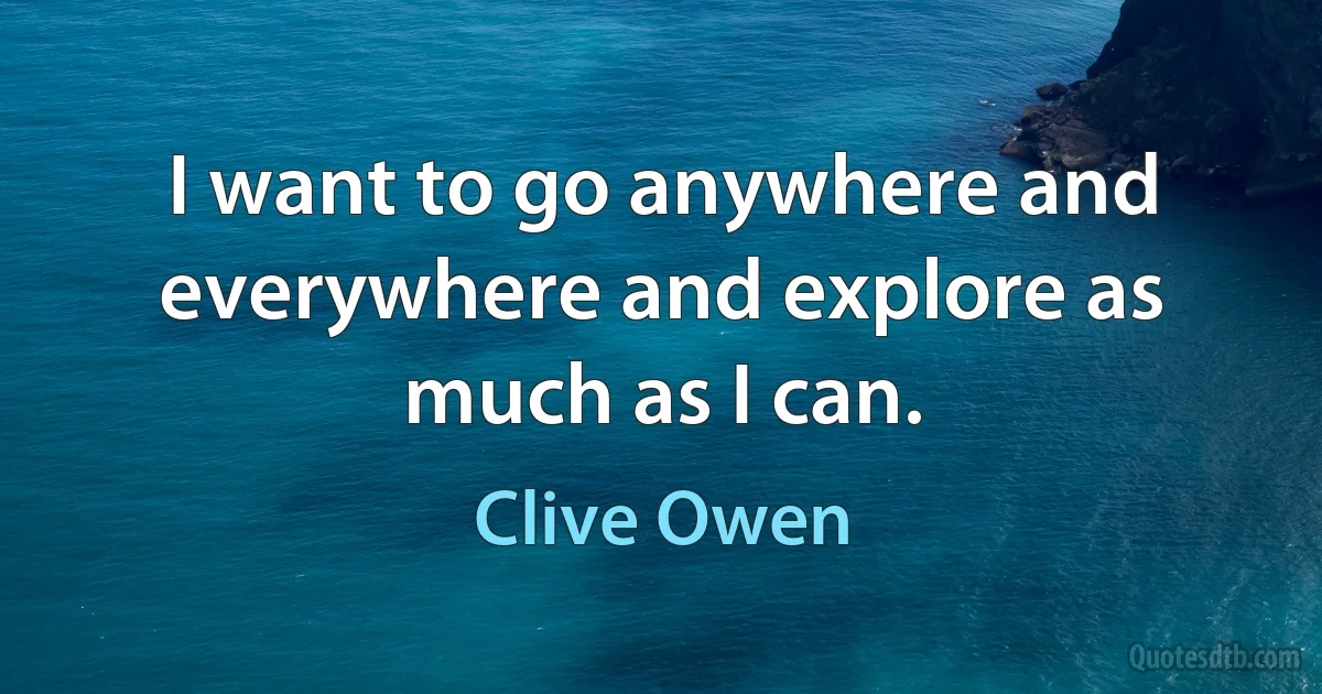 I want to go anywhere and everywhere and explore as much as I can. (Clive Owen)