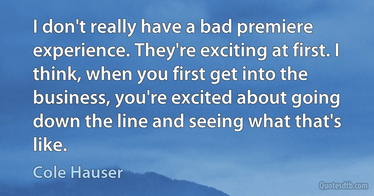 I don't really have a bad premiere experience. They're exciting at first. I think, when you first get into the business, you're excited about going down the line and seeing what that's like. (Cole Hauser)