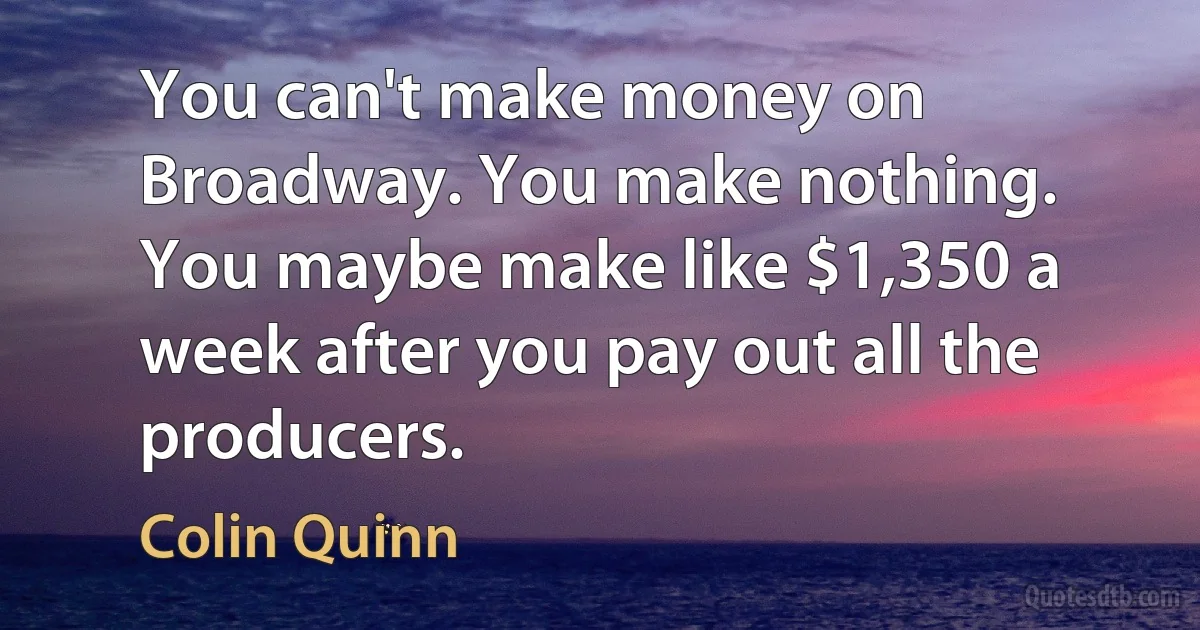 You can't make money on Broadway. You make nothing. You maybe make like $1,350 a week after you pay out all the producers. (Colin Quinn)