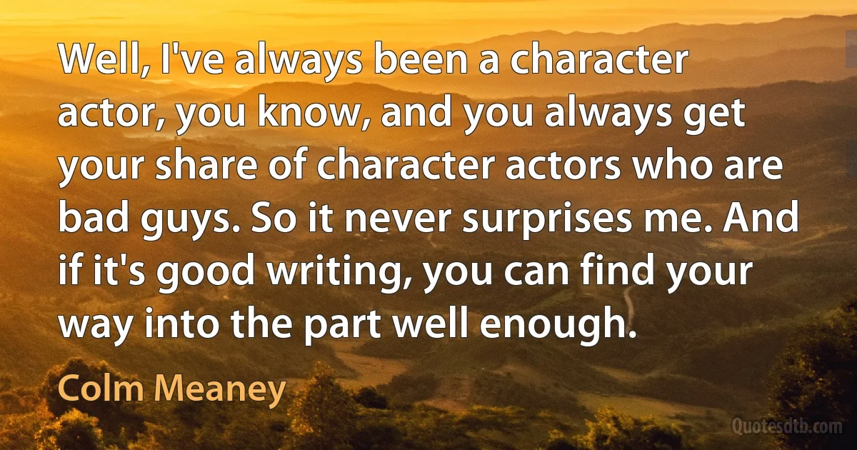 Well, I've always been a character actor, you know, and you always get your share of character actors who are bad guys. So it never surprises me. And if it's good writing, you can find your way into the part well enough. (Colm Meaney)