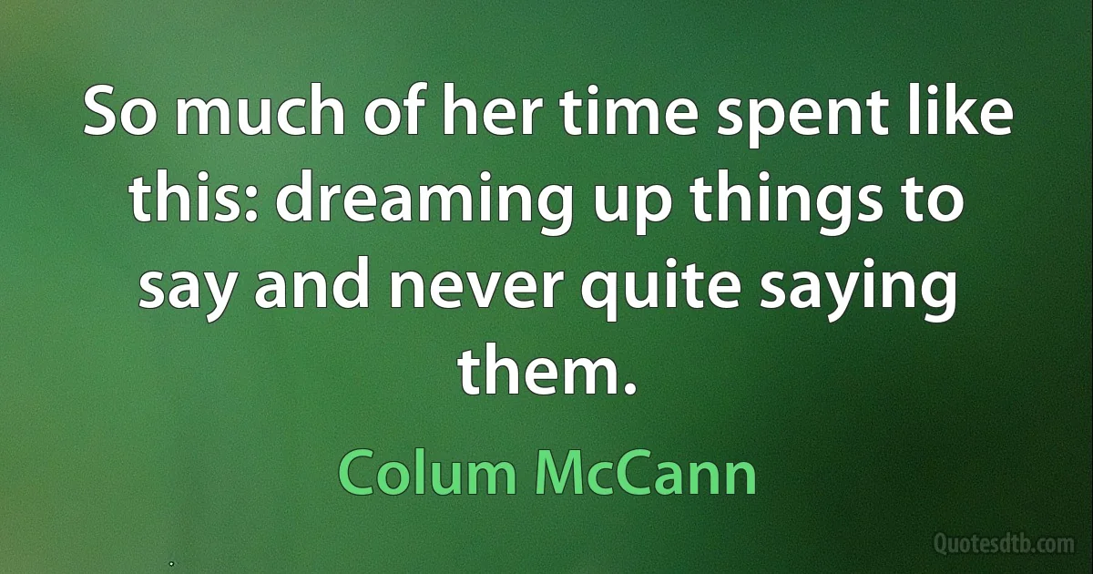 So much of her time spent like this: dreaming up things to say and never quite saying them. (Colum McCann)