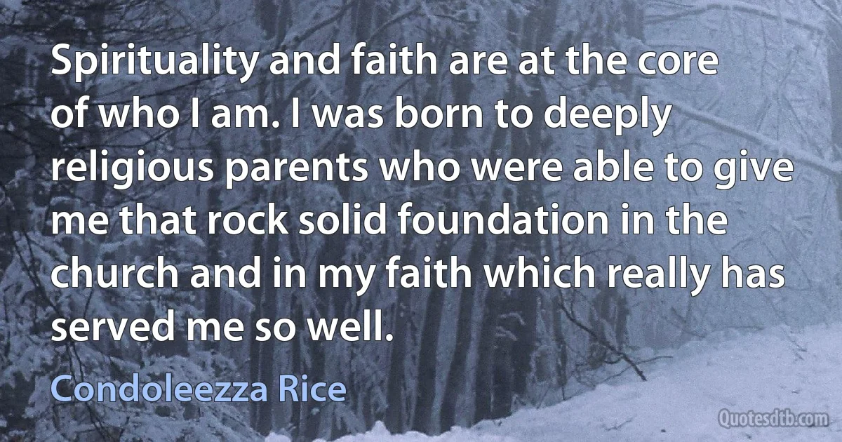 Spirituality and faith are at the core of who I am. I was born to deeply religious parents who were able to give me that rock solid foundation in the church and in my faith which really has served me so well. (Condoleezza Rice)