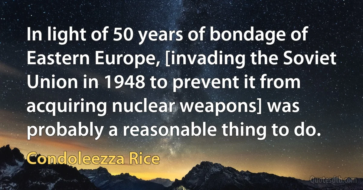 In light of 50 years of bondage of Eastern Europe, [invading the Soviet Union in 1948 to prevent it from acquiring nuclear weapons] was probably a reasonable thing to do. (Condoleezza Rice)