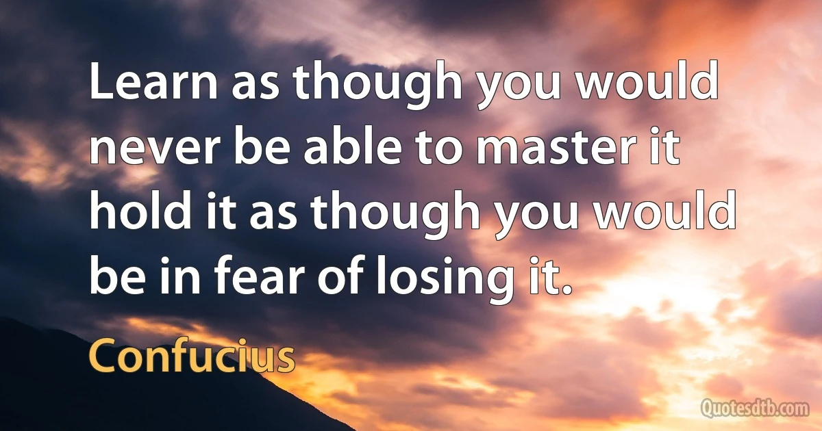 Learn as though you would never be able to master it hold it as though you would be in fear of losing it. (Confucius)