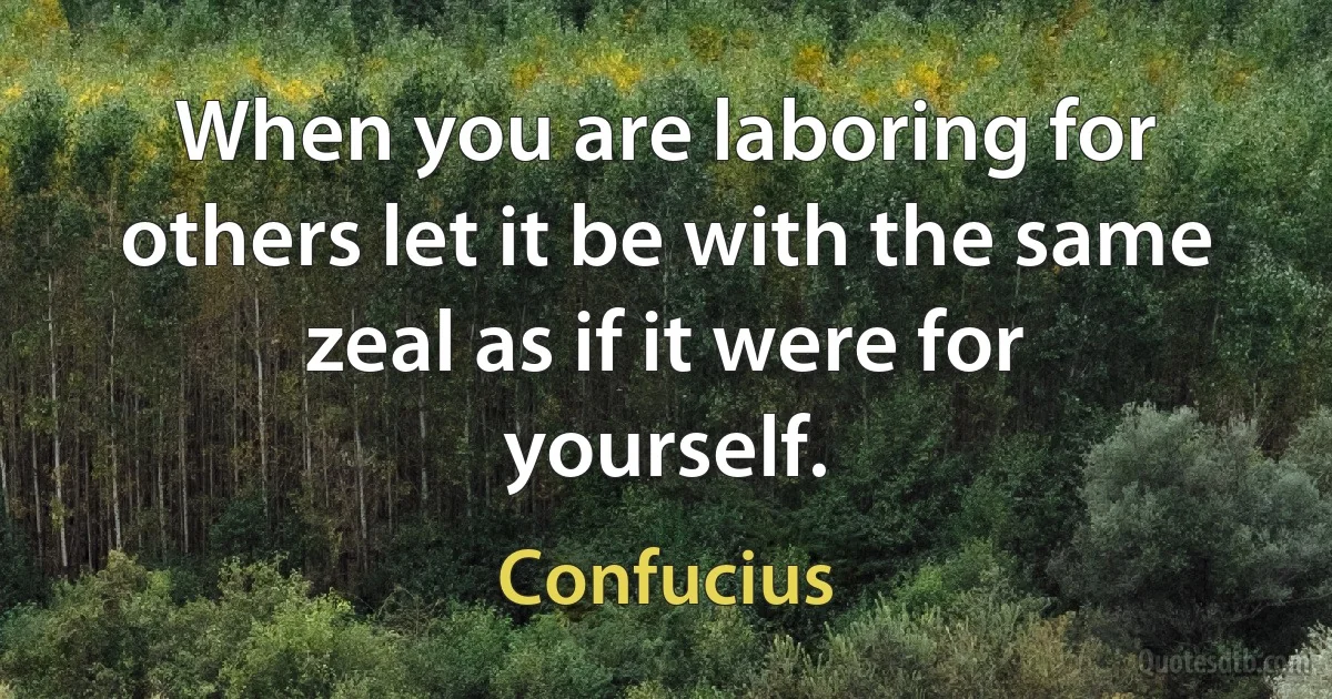 When you are laboring for others let it be with the same zeal as if it were for yourself. (Confucius)