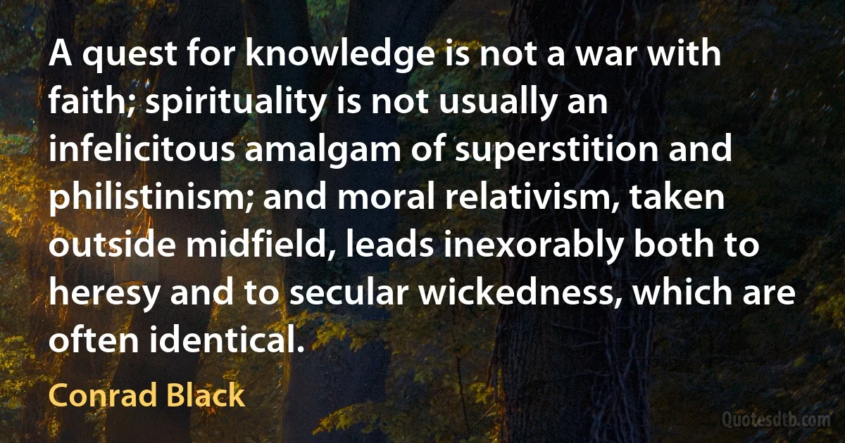 A quest for knowledge is not a war with faith; spirituality is not usually an infelicitous amalgam of superstition and philistinism; and moral relativism, taken outside midfield, leads inexorably both to heresy and to secular wickedness, which are often identical. (Conrad Black)