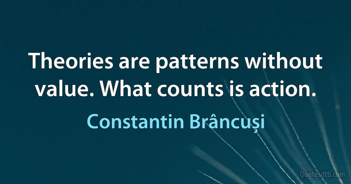 Theories are patterns without value. What counts is action. (Constantin Brâncuși)