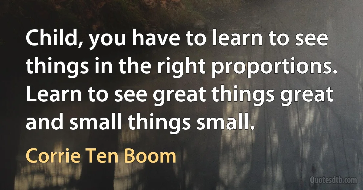 Child, you have to learn to see things in the right proportions. Learn to see great things great and small things small. (Corrie Ten Boom)