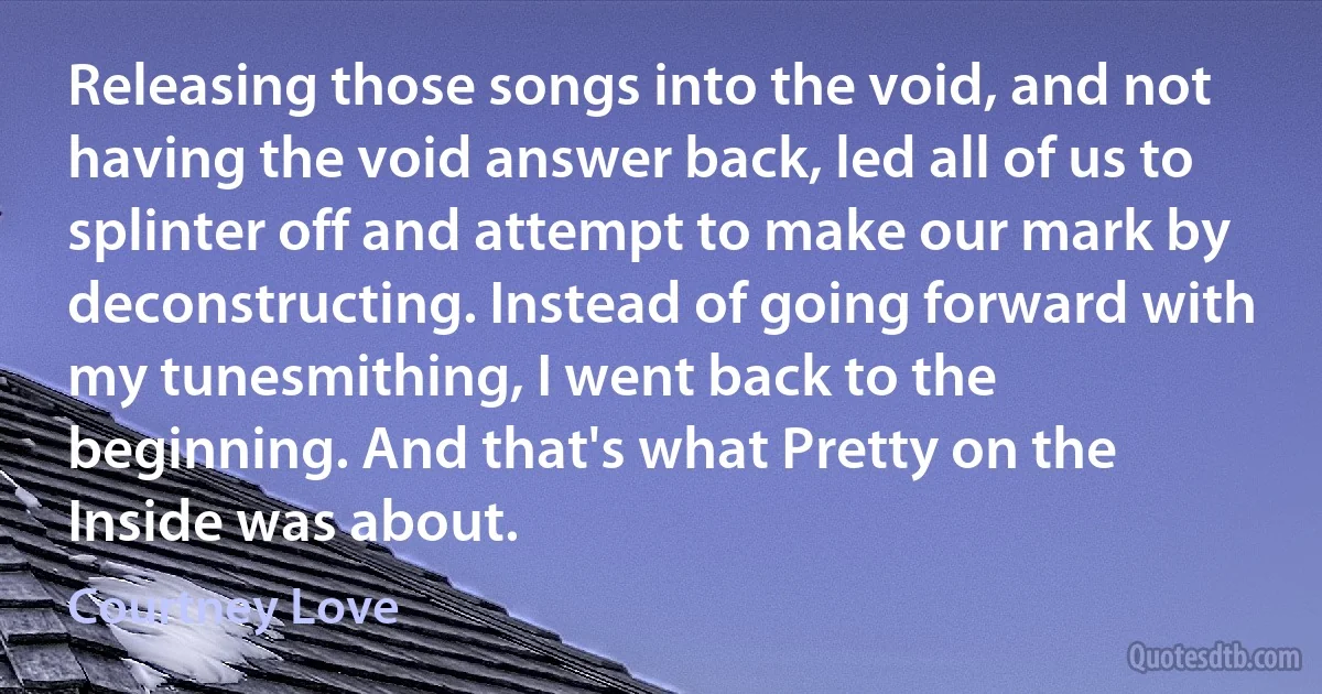 Releasing those songs into the void, and not having the void answer back, led all of us to splinter off and attempt to make our mark by deconstructing. Instead of going forward with my tunesmithing, I went back to the beginning. And that's what Pretty on the Inside was about. (Courtney Love)